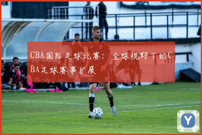 CBA国际足球比赛：全球视野下的CBA足球赛事扩展